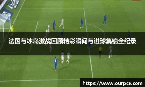 法国与冰岛激战回顾精彩瞬间与进球集锦全纪录